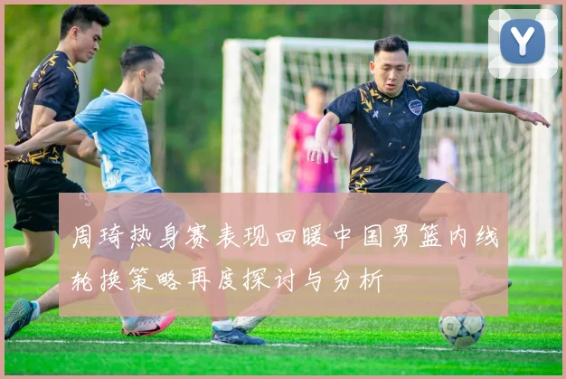 周琦热身赛表现回暖中国男篮内线轮换策略再度探讨与分析